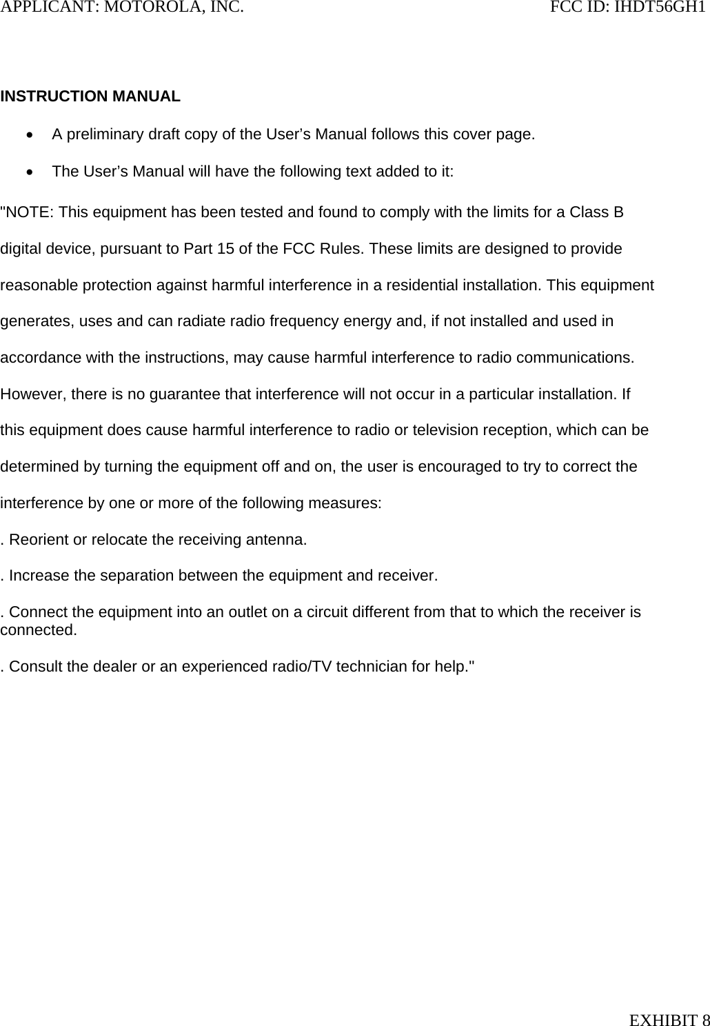 APPLICANT: MOTOROLA, INC.                                                                       FCC ID: IHDT56GH1   INSTRUCTION MANUAL  •  A preliminary draft copy of the User’s Manual follows this cover page.  •  The User’s Manual will have the following text added to it:  &quot;NOTE: This equipment has been tested and found to comply with the limits for a Class B  digital device, pursuant to Part 15 of the FCC Rules. These limits are designed to provide  reasonable protection against harmful interference in a residential installation. This equipment  generates, uses and can radiate radio frequency energy and, if not installed and used in  accordance with the instructions, may cause harmful interference to radio communications.  However, there is no guarantee that interference will not occur in a particular installation. If  this equipment does cause harmful interference to radio or television reception, which can be  determined by turning the equipment off and on, the user is encouraged to try to correct the  interference by one or more of the following measures:  . Reorient or relocate the receiving antenna.  . Increase the separation between the equipment and receiver.  . Connect the equipment into an outlet on a circuit different from that to which the receiver is connected.  . Consult the dealer or an experienced radio/TV technician for help.&quot; EXHIBIT 8 