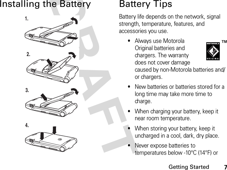 7Getting StartedDRAFT Installing the Battery Battery TipsBattery life depends on the network, signal strength, temperature, features, and accessories you use.•Always use Motorola Original batteries and chargers. The warranty does not cover damage caused by non-Motorola batteries and/or chargers.•New batteries or batteries stored for a long time may take more time to charge.•When charging your battery, keep it near room temperature.•When storing your battery, keep it uncharged in a cool, dark, dry place.•Never expose batteries to temperatures below -10°C (14°F) or 1.2.3.4.