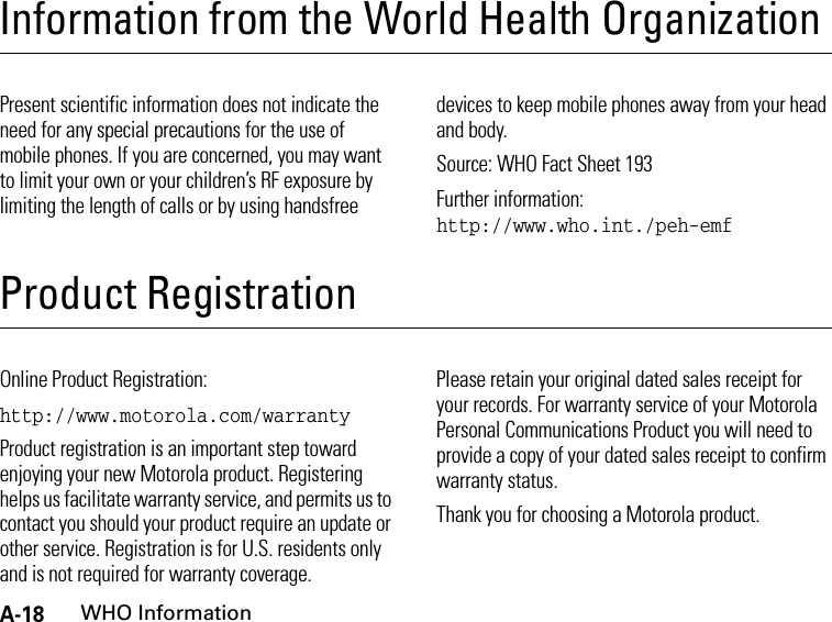 A-18WHO InformationInformation from the World Health OrganizationWHO Info rmationPresent scientific information does not indicate the need for any special precautions for the use of mobile phones. If you are concerned, you may want to limit your own or your children’s RF exposure by limiting the length of calls or by using handsfree devices to keep mobile phones away from your head and body.Source: WHO Fact Sheet 193Further information: http://www.who.int./peh-emfProduct RegistrationProduct RegistrationOnline Product Registration:http://www.motorola.com/warrantyProduct registration is an important step toward enjoying your new Motorola product. Registering helps us facilitate warranty service, and permits us to contact you should your product require an update or other service. Registration is for U.S. residents only and is not required for warranty coverage.Please retain your original dated sales receipt for your records. For warranty service of your Motorola Personal Communications Product you will need to provide a copy of your dated sales receipt to confirm warranty status.Thank you for choosing a Motorola product.