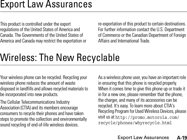 A-19Export Law AssurancesExport Law AssurancesExport Law AssurancesThis product is controlled under the export regulations of the United States of America and Canada. The Governments of the United States of America and Canada may restrict the exportation or re-exportation of this product to certain destinations. For further information contact the U.S. Department of Commerce or the Canadian Department of Foreign Affairs and International Trade.Wireless: The New RecyclableWireless: The New Recyclable Your wireless phone can be recycled. Recycling your wireless phone reduces the amount of waste disposed in landfills and allows recycled materials to be incorporated into new products.The Cellular Telecommunications Industry Association (CTIA) and its members encourage consumers to recycle their phones and have taken steps to promote the collection and environmentally sound recycling of end-of-life wireless devices.As a wireless phone user, you have an important role in ensuring that this phone is recycled properly. When it comes time to give this phone up or trade it in for a new one, please remember that the phone, the charger, and many of its accessories can be recycled. It&apos;s easy. To learn more about CTIA&apos;s Recycling Program for Used Wireless Devices, please visit us at http://promo.motorola.com/ recycle/phones/whyrecycle.html