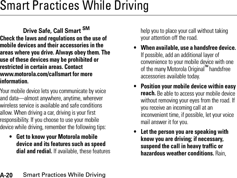 A-20Smart Practices While DrivingSmart Practices While DrivingSmart Practices While Dri vingDrive Safe, Call Smart SMCheck the laws and regulations on the use of mobile devices and their accessories in the areas where you drive. Always obey them. The use of these devices may be prohibited or restricted in certain areas. Contact www.motorola.com/callsmart for more information.Your mobile device lets you communicate by voice and data—almost anywhere, anytime, wherever wireless service is available and safe conditions allow. When driving a car, driving is your first responsibility. If you choose to use your mobile device while driving, remember the following tips:• Get to know your Motorola mobile device and its features such as speed dial and redial. If available, these features help you to place your call without taking your attention off the road.• When available, use a handsfree device. If possible, add an additional layer of convenience to your mobile device with one of the many Motorola Original™ handsfree accessories available today.• Position your mobile device within easy reach. Be able to access your mobile device without removing your eyes from the road. If you receive an incoming call at an inconvenient time, if possible, let your voice mail answer it for you.• Let the person you are speaking with know you are driving; if necessary, suspend the call in heavy traffic or hazardous weather conditions. Rain, 