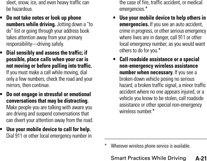 A-21Smart Practices While Drivingsleet, snow, ice, and even heavy traffic can be hazardous.• Do not take notes or look up phone numbers while driving. Jotting down a “to do” list or going through your address book takes attention away from your primary responsibility—driving safely.• Dial sensibly and assess the traffic; if possible, place calls when your car is not moving or before pulling into traffic. If you must make a call while moving, dial only a few numbers, check the road and your mirrors, then continue.• Do not engage in stressful or emotional conversations that may be distracting. Make people you are talking with aware you are driving and suspend conversations that can divert your attention away from the road.• Use your mobile device to call for help. Dial 911 or other local emergency number in the case of fire, traffic accident, or medical emergencies.*• Use your mobile device to help others in emergencies. If you see an auto accident, crime in progress, or other serious emergency where lives are in danger, call 911 or other local emergency number, as you would want others to do for you.*• Call roadside assistance or a special non-emergency wireless assistance number when necessary. If you see a broken-down vehicle posing no serious hazard, a broken traffic signal, a minor traffic accident where no one appears injured, or a vehicle you know to be stolen, call roadside assistance or other special non-emergency wireless number.** Wherever wireless phone service is available.