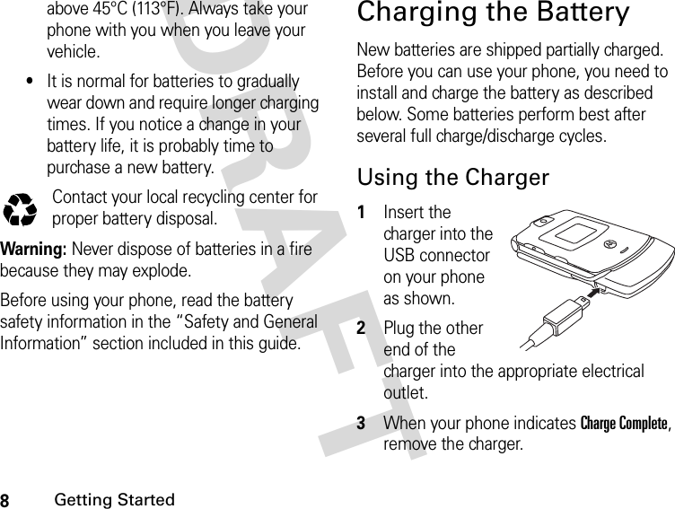 8Getting StartedDRAFT above 45°C (113°F). Always take your phone with you when you leave your vehicle.•It is normal for batteries to gradually wear down and require longer charging times. If you notice a change in your battery life, it is probably time to purchase a new battery.Contact your local recycling center for proper battery disposal.Warning: Never dispose of batteries in a fire because they may explode. Before using your phone, read the battery safety information in the “Safety and General Information” section included in this guide.Charging the BatteryNew batteries are shipped partially charged. Before you can use your phone, you need to install and charge the battery as described below. Some batteries perform best after several full charge/discharge cycles.Using the Charger1Insert the charger into the USB connector on your phone as shown.2Plug the other end of the charger into the appropriate electrical outlet.3When your phone indicates Charge Complete, remove the charger.