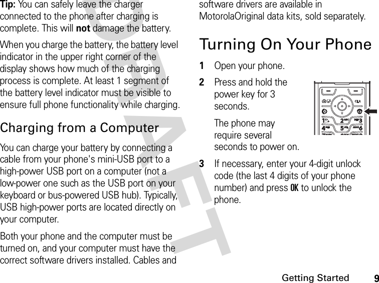 9Getting StartedDRAFT Tip: You can safely leave the charger connected to the phone after charging is complete. This will not damage the battery.When you charge the battery, the battery level indicator in the upper right corner of the display shows how much of the charging process is complete. At least 1 segment of the battery level indicator must be visible to ensure full phone functionality while charging.Charging from a ComputerYou can charge your battery by connecting a cable from your phone&apos;s mini-USB port to a high-power USB port on a computer (not a low-power one such as the USB port on your keyboard or bus-powered USB hub). Typically, USB high-power ports are located directly on your computer. Both your phone and the computer must be turned on, and your computer must have the correct software drivers installed. Cables and software drivers are available in MotorolaOriginal data kits, sold separately.Turning On Your Phone1Open your phone.2Press and hold the power key for 3 seconds.The phone may require several seconds to power on.3If necessary, enter your 4-digit unlock code (the last 4 digits of your phone number) and press OK to unlock the phone.