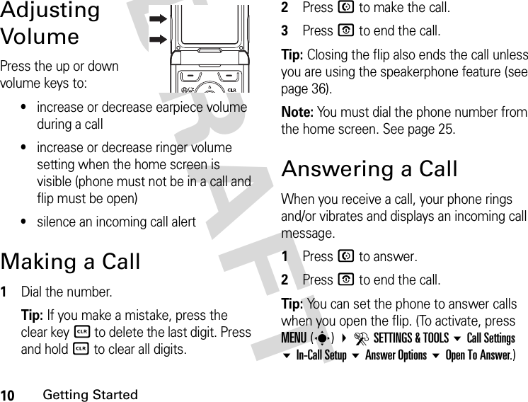 10Getting StartedDRAFT Adjusting VolumePress the up or down volume keys to:•increase or decrease earpiece volume during a call•increase or decrease ringer volume setting when the home screen is visible (phone must not be in a call and flip must be open)•silence an incoming call alertMaking a Call1Dial the number.Tip: If you make a mistake, press the clear keyB to delete the last digit. Press and hold B to clear all digits.2Press N to make the call.3Press P to end the call.Tip: Closing the flip also ends the call unless you are using the speakerphone feature (see page 36).Note: You must dial the phone number from the home screen. See page 25.Answering a CallWhen you receive a call, your phone rings and/or vibrates and displays an incoming call message.1Press N to answer.2Press P to end the call.Tip: You can set the phone to answer calls when you open the flip. (To activate, press MENU(s) DSETTINGS &amp; TOOLS Call Settings In-Call Setup Answer Options Open To Answer.)040135o