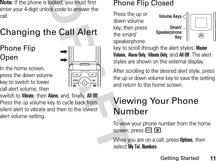 11Getting StartedDRAFT Note: If the phone is locked, you must first enter your 4-digit unlock code to answer the call.Changing the Call AlertPhone Flip OpenIn the home screen, press the down volume key to switch to lower call alert volume, then switch to Vibrate, then Alarm, and, finally, All Off. Press the up volume key to cycle back from silent alert to vibrate and then to the lowest alert volume setting.Phone Flip ClosedPress the up or down volume key, then press the smart/speakerphone key to scroll through the alert styles: Master Volume, Alarm Only, Vibrate Only, and All Off. The alert styles are shown on the external display.After scrolling to the desired alert style, press the up or down volume key to save the setting and return to the home screen.Viewing Your Phone NumberTo view your phone number from the home screen, press B#.While you are on a call, press Options, then select My Tel. Numbers.040135oVolume KeysSmart/ Speakerphone Key