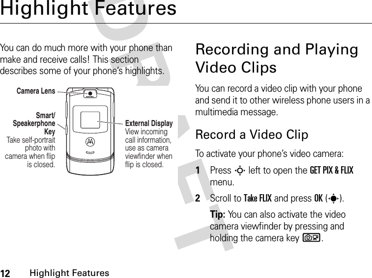 12Highlight FeaturesDRAFT Highlight FeaturesYou can do much more with your phone than make and receive calls! This section describes some of your phone’s highlights.Recording and Playing Video ClipsYou can record a video clip with your phone and send it to other wireless phone users in a multimedia message.Record a Video ClipTo activate your phone’s video camera:1Press S left to open the GET PIX &amp; FLIX menu.2Scroll to Take FLIX and press OK(s).Tip: You can also activate the video camera viewfinder by pressing and holding the camera keyb.Camera LensSmart/ Speakerphone Key Take self-portrait photo with camera when flip is closed.External Display View incoming call information, use as camera viewfinder when flip is closed. 