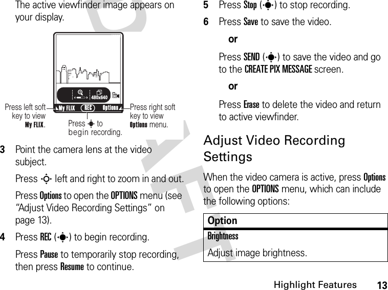 13Highlight FeaturesDRAFT The active viewfinder image appears on your display.3Point the camera lens at the video subject.Press S left and right to zoom in and out.Press Options to open the OPTIONS menu (see “Adjust Video Recording Settings” on page 13).4Press REC(s) to begin recording.Press Pause to temporarily stop recording, then press Resume to continue.5Press Stop(s) to stop recording.6Press Save to save the video.orPress SEND(s) to save the video and go to the CREATE PIX MESSAGE screen.orPress Erase to delete the video and return to active viewfinder.Adjust Video Recording SettingsWhen the video camera is active, press Options to open the OPTIONS menu, which can include the following options:ß     480x640Press right soft key to view Options menu.Press left soft key to view  My FLIX.Press s to begin recording.My FLIX Options RECNOptionBrightnessAdjust image brightness.