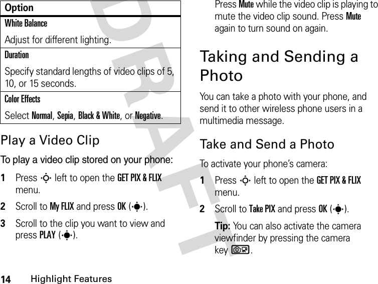 14Highlight FeaturesDRAFT Play a Video ClipTo play a video clip stored on your phone:1Press S left to open the GET PIX &amp; FLIX menu.2Scroll to My FLIX and press OK(s).3Scroll to the clip you want to view and press PLAY(s).Press Mute while the video clip is playing to mute the video clip sound. Press Mute again to turn sound on again.Taking and Sending a Photo You can take a photo with your phone, and send it to other wireless phone users in a multimedia message.Take and Send a PhotoTo activate your phone’s camera:1Press S left to open the GET PIX &amp; FLIX menu.2Scroll to Take PIX and press OK(s).Tip: You can also activate the camera viewfinder by pressing the camera keyb.White BalanceAdjust for different lighting.DurationSpecify standard lengths of video clips of 5, 10, or 15 seconds.Color EffectsSelect Normal, Sepia, Black &amp; White, or Negative.Option