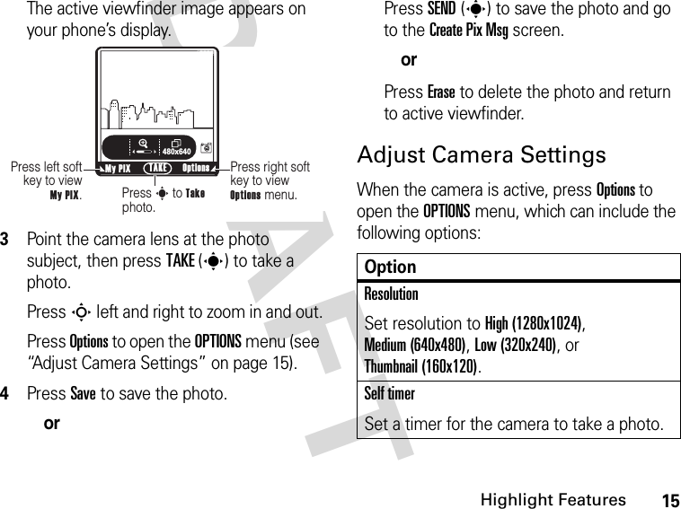 15Highlight FeaturesDRAFT The active viewfinder image appears on your phone’s display.3Point the camera lens at the photo subject, then press TAKE(s) to take a photo.Press S left and right to zoom in and out.Press Options to open the OPTIONS menu (see “Adjust Camera Settings” on page 15).4Press Save to save the photo.orPress SEND(s) to save the photo and go to the Create Pix Msg screen.orPress Erase to delete the photo and return to active viewfinder.Adjust Camera SettingsWhen the camera is active, press Options to open the OPTIONS menu, which can include the following options:ß     480x640Press right soft key to view Options menu.Press left soft key to view  My PIX.Press s to Take photo.My PIX Options TAKENOptionResolutionSet resolution to High (1280x1024), Medium (640x480), Low (320x240), or Thumbnail (160x120).Self timerSet a timer for the camera to take a photo.