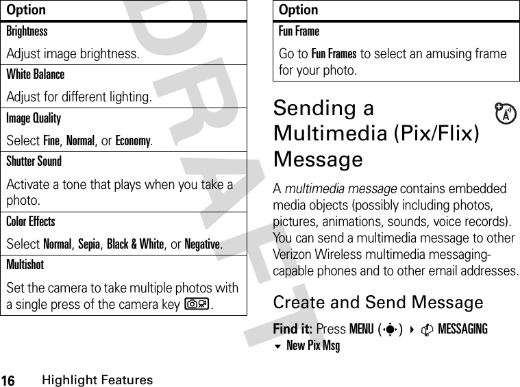 16Highlight FeaturesDRAFT Sending a Multimedia (Pix/Flix) MessageA multimedia message contains embedded media objects (possibly including photos, pictures, animations, sounds, voice records). You can send a multimedia message to other Verizon Wireless multimedia messaging-capable phones and to other email addresses.Create and Send MessageFind it: Press MENU(s) CMESSAGINGNew Pix Msg BrightnessAdjust image brightness.White BalanceAdjust for different lighting.Image QualitySelect Fine, Normal, or Economy.Shutter SoundActivate a tone that plays when you take a photo.Color EffectsSelect Normal, Sepia, Black &amp; White, or Negative.MultishotSet the camera to take multiple photos with a single press of the camera keyb.OptionFun FrameGo to Fun Frames to select an amusing frame for your photo.Option
