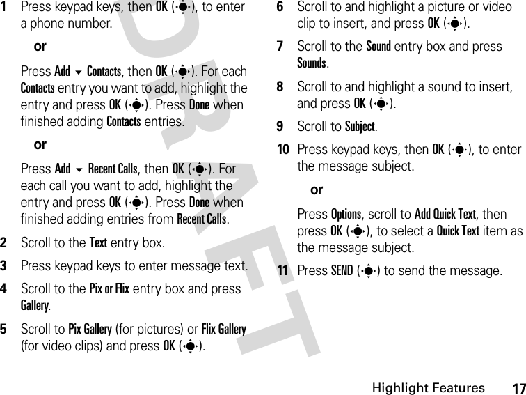 17Highlight FeaturesDRAFT 1Press keypad keys, then OK(s), to enter a phone number.orPress Add  Contacts, then OK(s). For each Contacts entry you want to add, highlight the entry and press OK(s). Press Done when finished adding Contacts entries.orPress Add  Recent Calls, then OK(s). For each call you want to add, highlight the entry and press OK(s). Press Done when finished adding entries from Recent Calls.2Scroll to the Text entry box.3Press keypad keys to enter message text.4Scroll to the Pix or Flix entry box and press Gallery.5Scroll to Pix Gallery (for pictures) or Flix Gallery (for video clips) and press OK(s).6Scroll to and highlight a picture or video clip to insert, and press OK(s).7Scroll to the Sound entry box and press Sounds.8Scroll to and highlight a sound to insert, and press OK(s).9Scroll to Subject.10Press keypad keys, then OK(s), to enter the message subject.orPress Options, scroll to Add Quick Text, then press OK(s), to select a Quick Text item as the message subject.11Press SEND(s) to send the message.