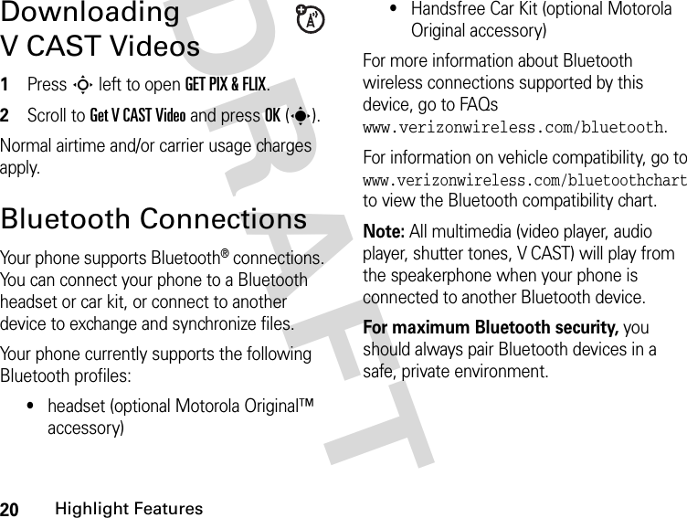 20Highlight FeaturesDRAFT Downloading V CAST Videos1Press S left to open GET PIX &amp; FLIX.2Scroll to Get V CAST Video and press OK(s).Normal airtime and/or carrier usage charges apply.Bluetooth ConnectionsYour phone supports Bluetooth® connections. You can connect your phone to a Bluetooth headset or car kit, or connect to another device to exchange and synchronize files.Your phone currently supports the following Bluetooth profiles:•headset (optional Motorola Original™ accessory)•Handsfree Car Kit (optional Motorola Original accessory)For more information about Bluetooth wireless connections supported by this device, go to FAQs www.verizonwireless.com/bluetooth.For information on vehicle compatibility, go to www.verizonwireless.com/bluetoothchart to view the Bluetooth compatibility chart.Note: All multimedia (video player, audio player, shutter tones, V CAST) will play from the speakerphone when your phone is connected to another Bluetooth device.For maximum Bluetooth security, you should always pair Bluetooth devices in a safe, private environment.