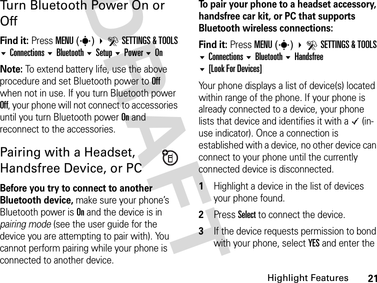 21Highlight FeaturesDRAFT Turn Bluetooth Power On or OffFind it: Press MENU(s)  DSETTINGS &amp; TOOLS Connections Bluetooth Setup Power OnNote: To extend battery life, use the above procedure and set Bluetooth power to Off when not in use. If you turn Bluetooth power Off, your phone will not connect to accessories until you turn Bluetooth power On and reconnect to the accessories.Pairing with a Headset, Handsfree Device, or PCBefore you try to connect to another Bluetooth device, make sure your phone’s Bluetooth power is On and the device is in pairing mode (see the user guide for the device you are attempting to pair with). You cannot perform pairing while your phone is connected to another device.To pair your phone to a headset accessory, handsfree car kit, or PC that supports Bluetooth wireless connections:Find it: Press MENU(s)  DSETTINGS &amp; TOOLS Connections Bluetooth Handsfree [Look For Devices]Your phone displays a list of device(s) located within range of the phone. If your phone is already connected to a device, your phone lists that device and identifies it with a \ (in-use indicator). Once a connection is established with a device, no other device can connect to your phone until the currently connected device is disconnected.1Highlight a device in the list of devices your phone found.2Press Select to connect the device.3If the device requests permission to bond with your phone, select YES and enter the 