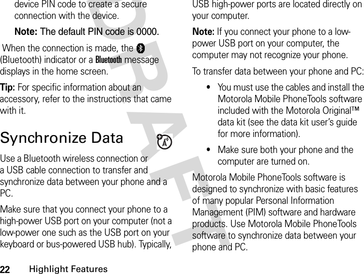 22Highlight FeaturesDRAFT device PIN code to create a secure connection with the device.Note: The default PIN code is 0000. When the connection is made, the à (Bluetooth) indicator or a Bluetooth message displays in the home screen.Tip: For specific information about an accessory, refer to the instructions that came with it.Synchronize DataUse a Bluetooth wireless connection or a USB cable connection to transfer and synchronize data between your phone and a PC.Make sure that you connect your phone to a high-power USB port on your computer (not a low-power one such as the USB port on your keyboard or bus-powered USB hub). Typically, USB high-power ports are located directly on your computer.Note: If you connect your phone to a low-power USB port on your computer, the computer may not recognize your phone.To transfer data between your phone and PC:•You must use the cables and install the Motorola Mobile PhoneTools software included with the Motorola Original™ data kit (see the data kit user’s guide for more information).•Make sure both your phone and the computer are turned on.Motorola Mobile PhoneTools software is designed to synchronize with basic features of many popular Personal Information Management (PIM) software and hardware products. Use Motorola Mobile PhoneTools software to synchronize data between your phone and PC.