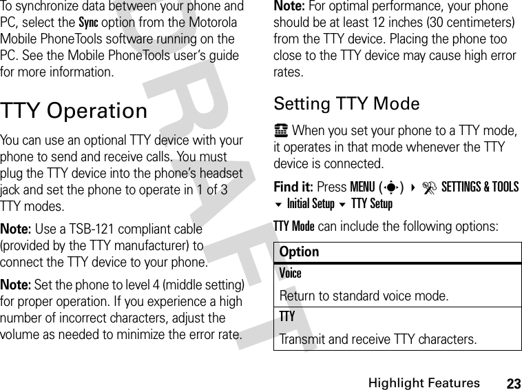 23Highlight FeaturesDRAFT To synchronize data between your phone and PC, select the Sync option from the Motorola Mobile PhoneTools software running on the PC. See the Mobile PhoneTools user’s guide for more information.TTY OperationYou can use an optional TTY device with your phone to send and receive calls. You must plug the TTY device into the phone’s headset jack and set the phone to operate in 1 of 3 TTY modes.Note: Use a TSB-121 compliant cable (provided by the TTY manufacturer) to connect the TTY device to your phone.Note: Set the phone to level 4 (middle setting) for proper operation. If you experience a high number of incorrect characters, adjust the volume as needed to minimize the error rate.Note: For optimal performance, your phone should be at least 12 inches (30 centimeters) from the TTY device. Placing the phone too close to the TTY device may cause high error rates.Setting TTY Modeù When you set your phone to a TTY mode, it operates in that mode whenever the TTY device is connected.Find it: Press MENU(s)  DSETTINGS &amp; TOOLS Initial Setup TTY SetupTTY Mode can include the following options:OptionVoiceReturn to standard voice mode.TTYTransmit and receive TTY characters.