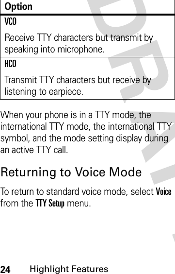 24Highlight FeaturesDRAFT When your phone is in a TTY mode, the international TTY mode, the international TTY symbol, and the mode setting display during an active TTY call.Returning to Voice ModeTo return to standard voice mode, select Voice from the TTY Setup menu.VCOReceive TTY characters but transmit by speaking into microphone.HCOTransmit TTY characters but receive by listening to earpiece.Option