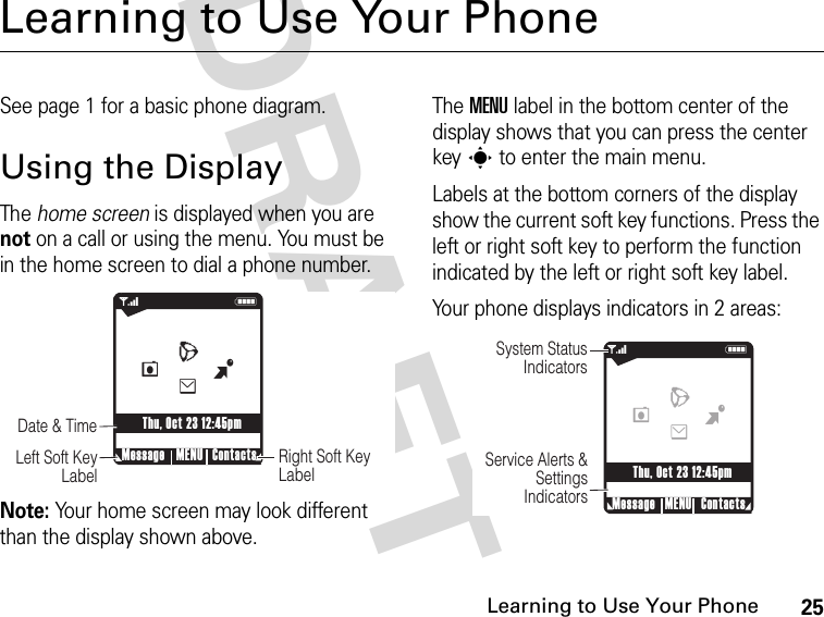 25Learning to Use Your PhoneDRAFT Learning to Use Your PhoneSee page 1 for a basic phone diagram.Using the DisplayThe home screen is displayed when you are not on a call or using the menu. You must be in the home screen to dial a phone number.Note: Your home screen may look different than the display shown above.The MENU label in the bottom center of the display shows that you can press the center keys to enter the main menu.Labels at the bottom corners of the display show the current soft key functions. Press the left or right soft key to perform the function indicated by the left or right soft key label.Your phone displays indicators in 2 areas: 678eghu5wr41NRight Soft Key LabelDate &amp; Time    Left Soft Key LabelMessage ContactsMENUThu, Oct 23 12:45pmBeWL 678eghu5wr4N1System Status IndicatorsService Alerts &amp; Settings IndicatorsMessage ContactsMENUThu, Oct 23 12:45pmBeWL