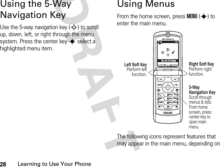 28Learning to Use Your PhoneDRAFT Using the 5-Way Navigation KeyUse the 5-way navigation key (S) to scroll up, down, left, or right through the menu system. Press the center key s select a highlighted menu item. Using MenusFrom the home screen, press MENU(s) to enter the main menu.The following icons represent features that may appear in the main menu, depending on 040128oLeft Soft Key Perform left function.5-Way Navigation Key Scroll through menus &amp; lists.From home screen, press center key to open main menu.Right Soft Key Perform right function. 1NMessage ContactsMENUThu, Oct 23 12:45pmBeLW