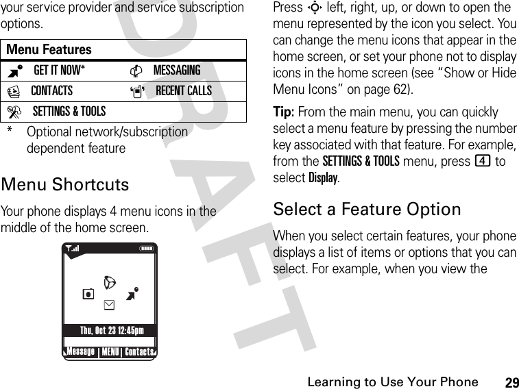 29Learning to Use Your PhoneDRAFT your service provider and service subscription options.Menu ShortcutsYour phone displays 4 menu icons in the middle of the home screen.Press S left, right, up, or down to open the menu represented by the icon you select. You can change the menu icons that appear in the home screen, or set your phone not to display icons in the home screen (see “Show or Hide Menu Icons” on page 62).Tip: From the main menu, you can quickly select a menu feature by pressing the number key associated with that feature. For example, from the SETTINGS &amp; TOOLS menu, press 4 to select Display.Select a Feature OptionWhen you select certain features, your phone displays a list of items or options that you can select. For example, when you view the Menu FeaturesBGET IT NOW* CMESSAGINGECONTACTS ARECENT CALLSDSETTINGS &amp; TOOLS* Optional network/subscription dependent feature040128o 1NMessage ContactsMENUThu, Oct 23 12:45pmBeLW