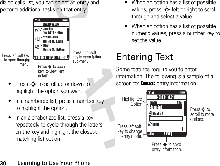 30Learning to Use Your PhoneDRAFT dialed calls list, you can select an entry and perform additional tasks on that entry:•Press S to scroll up or down to highlight the option you want.•In a numbered list, press a number key to highlight the option.•In an alphabetized list, press a key repeatedly to cycle through the letters on the key and highlight the closest matching list option•When an option has a list of possible values, press S left or right to scroll through and select a value.•When an option has a list of possible numeric values, press a number key to set the value.Entering TextSome features require you to enter information. The following is a sample of a screen for Contacts entry information.1NPress right soft key to open Options sub-menu.Press s to open item to view item details.Press left soft key to open Messaging menu. Message Options OPENDIALED CALLSJonathanTue Jul 19, 4:43pm212-345-4566Mon Jul 18, 3:08pmMindyMon Jul 18, 10:46amvtx1NPress S to  scroll to more options.Press s to save entry information.Press left soft  key to change entry mode.Highlighted Option  Abc SAVEEDIT CONTACTName John SmiMobile 1HomevxAbc