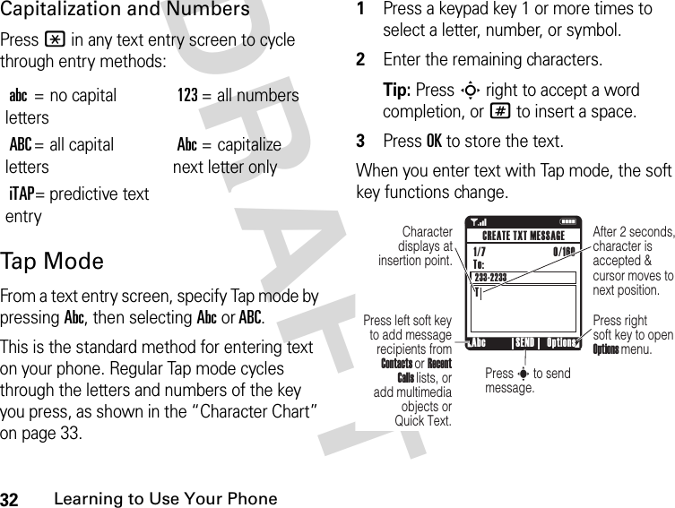 32Learning to Use Your PhoneDRAFT Capitalization and NumbersPress * in any text entry screen to cycle through entry methods:Tap  Mo d eFrom a text entry screen, specify Tap mode by pressing Abc, then selecting Abc or ABC.This is the standard method for entering text on your phone. Regular Tap mode cycles through the letters and numbers of the key you press, as shown in the “Character Chart” on page 33.1Press a keypad key 1 or more times to select a letter, number, or symbol.2Enter the remaining characters.Tip: Press S right to accept a word completion, or # to insert a space.3Press OK to store the text.When you enter text with Tap mode, the soft key functions change.abc= no capital letters123= all numbersABC= all capital lettersAbc= capitalize next letter onlyiTAP= predictive text entry1 NAfter 2 seconds, character is accepted &amp; cursor moves to next position.Character displays at insertion point.Abc Options SENDCREATE TXT MESSAGETo:TPress left soft key to add message recipients from Contacts or Recent Calls lists, or add multimedia objects or Quick Text.Press right soft key to open Options menu.Press s to send message.1/7                          0/160 233-2233