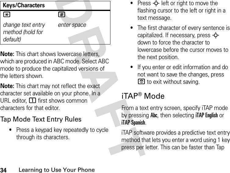 34Learning to Use Your PhoneDRAFT Note: This chart shows lowercase letters, which are produced in ABC mode. Select ABC mode to produce the capitalized versions of the letters shown.Note: This chart may not reflect the exact character set available on your phone. In a URL editor, 1 first shows common characters for that editor.Tap Mode Text Entry Rules•Press a keypad key repeatedly to cycle through its characters.•Press S left or right to move the flashing cursor to the left or right in a text message.•The first character of every sentence is capitalized. If necessary, press S down to force the character to lowercase before the cursor moves to the next position.•If you enter or edit information and do not want to save the changes, press P to exit without saving.iTAP® ModeFrom a text entry screen, specify iTAP mode by pressing Abc, then selecting iTAP English or iTAP Spanish.iTAP software provides a predictive text entry method that lets you enter a word using 1 key press per letter. This can be faster than Tap * change text entry method (hold for default) #enter spaceKeys/Characters