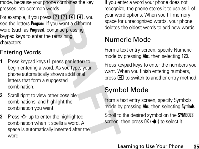 35Learning to Use Your PhoneDRAFT mode, because your phone combines the key presses into common words. For example, if you press 7 7 6 4, you see the letters Program. If you want a different word (such as Progress), continue pressing keypad keys to enter the remaining characters.Entering Words1Press keypad keys (1 press per letter) to begin entering a word. As you type, your phone automatically shows additional letters that form a suggested combination.2Scroll right to view other possible combinations, and highlight the combination you want.3Press S up to enter the highlighted combination when it spells a word. A space is automatically inserted after the word.If you enter a word your phone does not recognize, the phone stores it to use as 1 of your word options. When you fill memory space for unrecognized words, your phone deletes the oldest words to add new words.Numeric ModeFrom a text entry screen, specify Numeric mode by pressing Abc, then selecting 123.Press keypad keys to enter the numbers you want. When you finish entering numbers, press * to switch to another entry method.Symbol ModeFrom a text entry screen, specify Symbols mode by pressing Abc, then selecting Symbols.Scroll to the desired symbol on the SYMBOLS screen, then press OK(s) to select it.