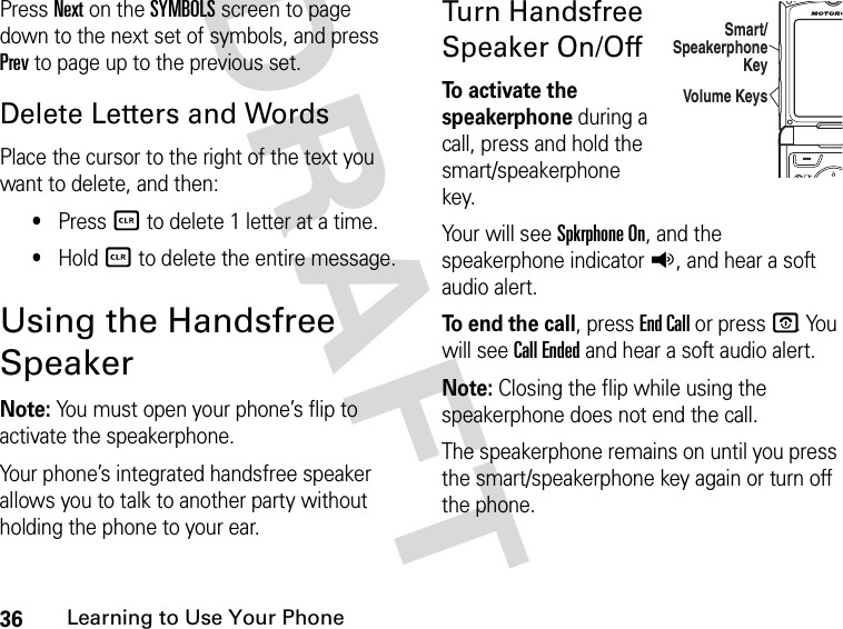 36Learning to Use Your PhoneDRAFT Press Next on the SYMBOLS screen to page down to the next set of symbols, and press Prev to page up to the previous set.Delete Letters and WordsPlace the cursor to the right of the text you want to delete, and then:•Press B to delete 1 letter at a time.•Hold B to delete the entire message.Using the Handsfree SpeakerNote: You must open your phone’s flip to activate the speakerphone.Your phone’s integrated handsfree speaker allows you to talk to another party without holding the phone to your ear.Turn Handsfree Speaker On/OffTo activate the speakerphone during a call, press and hold the smart/speakerphone key. Your will see Spkrphone On, and the speakerphone indicator q, and hear a soft audio alert. To end the call, press End Call or press P. You will see Call Ended and hear a soft audio alert.Note: Closing the flip while using the speakerphone does not end the call. The speakerphone remains on until you press the smart/speakerphone key again or turn off the phone.04012Volume KeysSmart/Speakerphone Key