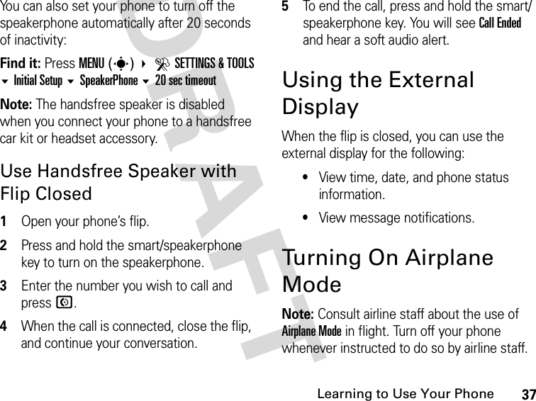 37Learning to Use Your PhoneDRAFT You can also set your phone to turn off the speakerphone automatically after 20 seconds of inactivity:Find it: Press MENU(s) DSETTINGS &amp; TOOLSInitial Setup SpeakerPhone 20 sec timeoutNote: The handsfree speaker is disabled when you connect your phone to a handsfree car kit or headset accessory.Use Handsfree Speaker with Flip Closed1Open your phone’s flip.2Press and hold the smart/speakerphone key to turn on the speakerphone.3Enter the number you wish to call and press N.4When the call is connected, close the flip, and continue your conversation.5To end the call, press and hold the smart/speakerphone key. You will see Call Ended and hear a soft audio alert.Using the External DisplayWhen the flip is closed, you can use the external display for the following:•View time, date, and phone status information.•View message notifications.Turning On Airplane ModeNote: Consult airline staff about the use of Airplane Mode in flight. Turn off your phone whenever instructed to do so by airline staff. 