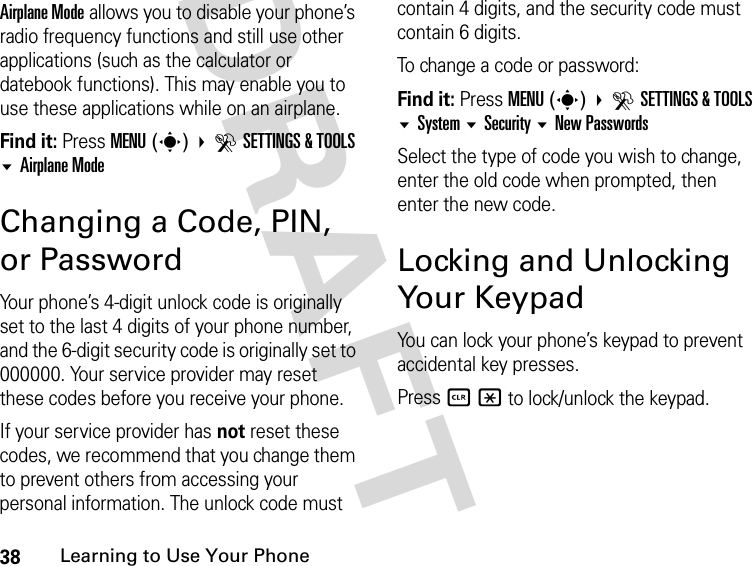 38Learning to Use Your PhoneDRAFT Airplane Mode allows you to disable your phone’s radio frequency functions and still use other applications (such as the calculator or datebook functions). This may enable you to use these applications while on an airplane.Find it: Press MENU(s) DSETTINGS &amp; TOOLS Airplane ModeChanging a Code, PIN, or PasswordYour phone’s 4-digit unlock code is originally set to the last 4 digits of your phone number, and the 6-digit security code is originally set to 000000. Your service provider may reset these codes before you receive your phone.If your service provider has not reset these codes, we recommend that you change them to prevent others from accessing your personal information. The unlock code must contain 4 digits, and the security code must contain 6 digits.To change a code or password:Find it: Press MENU(s) DSETTINGS &amp; TOOLS System Security New PasswordsSelect the type of code you wish to change, enter the old code when prompted, then enter the new code.Locking and Unlocking Your KeypadYou can lock your phone’s keypad to prevent accidental key presses.Press B * to lock/unlock the keypad.