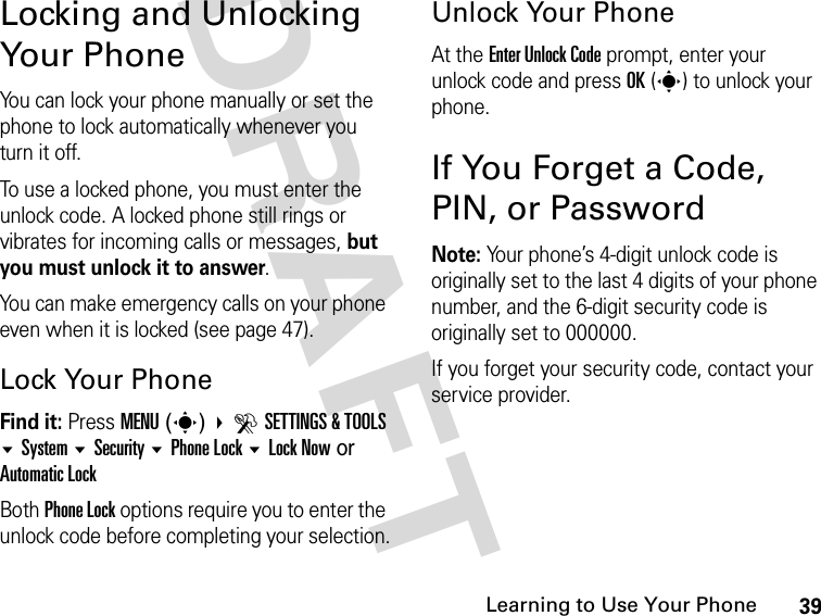 39Learning to Use Your PhoneDRAFT Locking and Unlocking Your PhoneYou can lock your phone manually or set the phone to lock automatically whenever you turn it off.To use a locked phone, you must enter the unlock code. A locked phone still rings or vibrates for incoming calls or messages, but you must unlock it to answer.You can make emergency calls on your phone even when it is locked (see page 47).Lock Your PhoneFind it: Press MENU(s) DSETTINGS &amp; TOOLS System Security Phone Lock Lock Now or Automatic LockBoth Phone Lock options require you to enter the unlock code before completing your selection.Unlock Your PhoneAt the Enter Unlock Code prompt, enter your unlock code and press OK(s) to unlock your phone.If You Forget a Code, PIN, or PasswordNote: Your phone’s 4-digit unlock code is originally set to the last 4 digits of your phone number, and the 6-digit security code is originally set to 000000.If you forget your security code, contact your service provider.