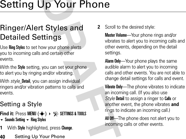 40Setting Up Your PhoneDRAFTSetting Up Your PhoneRinger/Alert Styles and Detailed SettingsUse Ring Styles to set how your phone alerts you to incoming calls and certain other events.With the Style setting, you can set your phone to alert you by ringing and/or vibrating.With style_Detail, you can assign individual ringers and/or vibration patterns to calls and events.Setting a StyleFind it: Press MENU(s) DSETTINGS &amp; TOOLS Sounds Setting Ring Styles1With Style highlighted, press Change.2Scroll to the desired style:Master Volume—Your phone rings and/or vibrates to alert you to incoming calls and other events, depending on the detail settings.Alarm Only—Your phone plays the same audible alarm to alert you to incoming calls and other events. You are not able to change detail settings for calls and event.Vibrate Only—The phone vibrates to indicate an incoming call. (If you also use StyleDetail to assign a ringer to Calls or another event, the phone vibrates and rings to indicate an incoming call.)All Off—The phone does not alert you to incoming calls or other events.