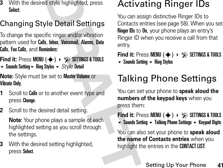 41Setting Up Your PhoneDRAFT3With the desired style highlighted, press Select.Changing Style Detail Settings To change the specific ringer and/or vibration pattern used for Calls, Inbox, Voicemail, Alarms, Data Calls, Fax Calls, and Reminders:Find it: Press MENU(s) DSETTINGS &amp; TOOLS Sounds SettingRing Styles StyleDetailNote: Style must be set to Master Volume or Vibrate Only.1Scroll to Calls or to another event type and press Change.2Scroll to the desired detail setting.Note: Your phone plays a sample of each highlighted setting as you scroll through the settings.3With the desired setting highlighted, press Select.Activating Ringer IDsYou can assign distinctive Ringer IDs to Contacts entries (see page 58). When you set Ringer IDs to On, your phone plays an entry’s Ringer ID when you receive a call from that entry.Find it: Press MENU(s) DSETTINGS &amp; TOOLS Sounds Setting Ring StylesTalking Phone SettingsYou can set your phone to speak aloud the numbers of the keypad keys when you press them:Find it: Press MENU(s) DSETTINGS &amp; TOOLS Sounds Setting Talking Phone Settings Keypad DigitsYou can also set your phone to speak aloud the name of Contacts entries when you highlight the entries in the CONTACT LIST: