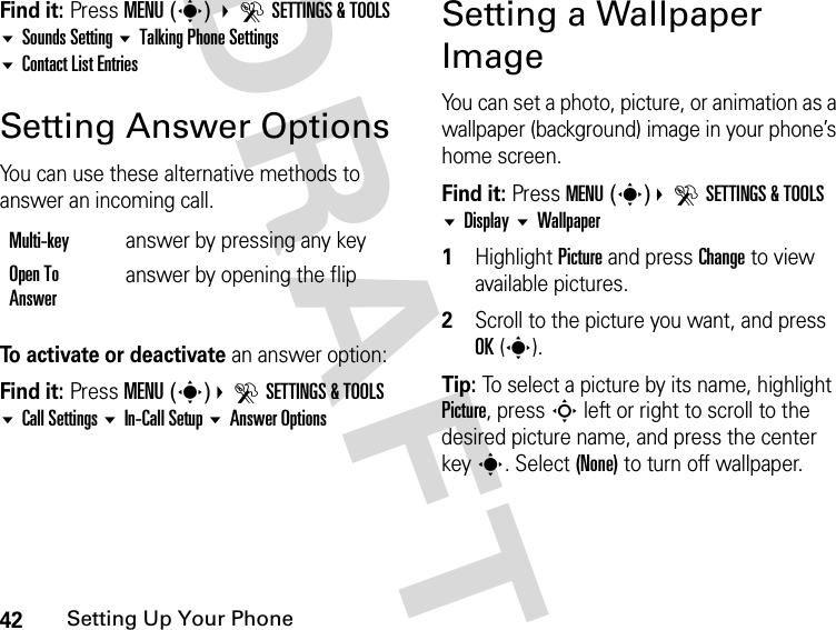 42Setting Up Your PhoneDRAFTFind it: Press MENU(s) DSETTINGS &amp; TOOLS Sounds Setting Talking Phone Settings Contact List EntriesSetting Answer OptionsYou can use these alternative methods to answer an incoming call.To activate or deactivate an answer option:Find it: Press MENU(s)DSETTINGS &amp; TOOLS Call Settings In-Call Setup Answer OptionsSetting a Wallpaper ImageYou can set a photo, picture, or animation as a wallpaper (background) image in your phone’s home screen.Find it: Press MENU(s)DSETTINGS &amp; TOOLS Display Wallpaper1Highlight Picture and press Change to view available pictures.2Scroll to the picture you want, and press OK(s).Tip: To select a picture by its name, highlight Picture, press S left or right to scroll to the desired picture name, and press the center keys. Select (None) to turn off wallpaper.Multi-key  answer by pressing any keyOpen To Answeranswer by opening the flip