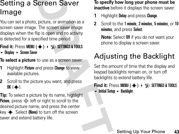 43Setting Up Your PhoneDRAFTSetting a Screen Saver ImageYou can set a photo, picture, or animation as a screen saver image. The screen saver image displays when the flip is open and no activity is detected for a specified time period.Find it: Press MENU(s) DSETTINGS &amp; TOOLS Display Screen SaverTo select a picture to use as a screen saver:1Highlight Picture and press Change to view available pictures.2Scroll to the picture you want, and press OK(s).Tip: To select a picture by its name, highlight Picture, press S left or right to scroll to the desired picture name, and press the center keys. Select (None) to turn off the screen saver and extend battery life.To specify how long your phone must be inactive before it displays the screen saver:1Highlight Delay and press Change.2Scroll to the 1 minute, 2 minutes, 5 minutes, or 10 minutes, and press Select.Note: Select Off if you do not want your phone to display a screen saver.Adjusting the BacklightSet the amount of time that the display and keypad backlights remain on, or turn off backlights to extend battery life.Find it: Press MENU(s) DSETTINGS &amp; TOOLS Initial Setup Backlight