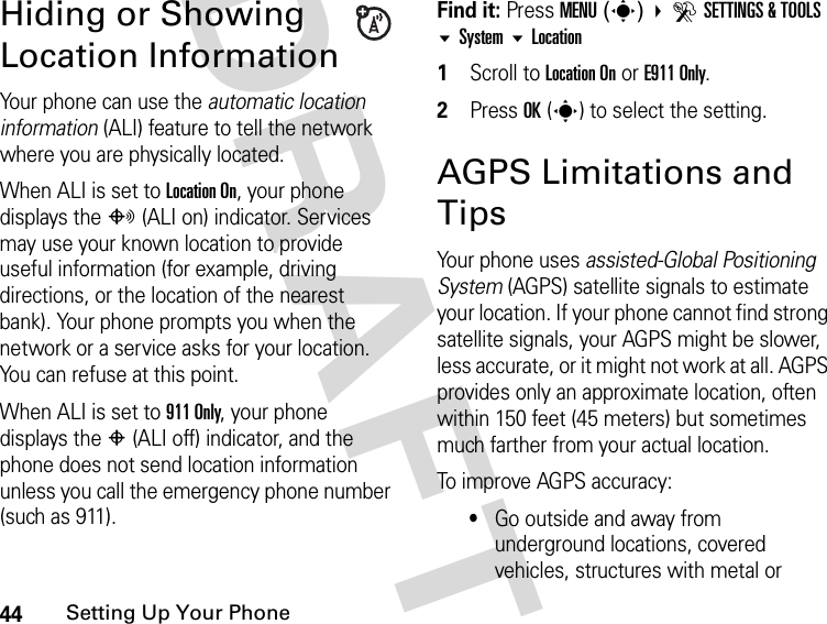 44Setting Up Your PhoneDRAFTHiding or Showing Location InformationYour phone can use the automatic location information (ALI) feature to tell the network where you are physically located.When ALI is set to Location On, your phone displays the O (ALI on) indicator. Services may use your known location to provide useful information (for example, driving directions, or the location of the nearest bank). Your phone prompts you when the network or a service asks for your location. You can refuse at this point.When ALI is set to 911 Only, your phone displays the P (ALI off) indicator, and the phone does not send location information unless you call the emergency phone number (such as 911).Find it: Press MENU(s) DSETTINGS &amp; TOOLS System Location1Scroll to Location On or E911 Only.2Press OK(s) to select the setting.AGPS Limitations and TipsYour phone uses assisted-Global Positioning System (AGPS) satellite signals to estimate your location. If your phone cannot find strong satellite signals, your AGPS might be slower, less accurate, or it might not work at all. AGPS provides only an approximate location, often within 150 feet (45 meters) but sometimes much farther from your actual location. To improve AGPS accuracy:•Go outside and away from underground locations, covered vehicles, structures with metal or 