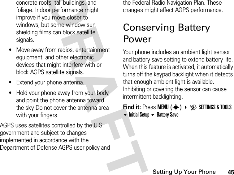 45Setting Up Your PhoneDRAFTconcrete roofs, tall buildings, and foliage. Indoor performance might improve if you move closer to windows, but some window sun shielding films can block satellite signals.•Move away from radios, entertainment equipment, and other electronic devices that might interfere with or block AGPS satellite signals.•Extend your phone antenna. •Hold your phone away from your body, and point the phone antenna toward the sky Do not cover the antenna area with your fingersAGPS uses satellites controlled by the U.S. government and subject to changes implemented in accordance with the Department of Defense AGPS user policy and the Federal Radio Navigation Plan. These changes might affect AGPS performance.Conserving Battery PowerYour phone includes an ambient light sensor and battery save setting to extend battery life. When this feature is activated, it automatically turns off the keypad backlight when it detects that enough ambient light is available. Inhibiting or covering the sensor can cause intermittent backlighting.Find it: Press MENU(s) DSETTINGS &amp; TOOLS Initial Setup Battery Save