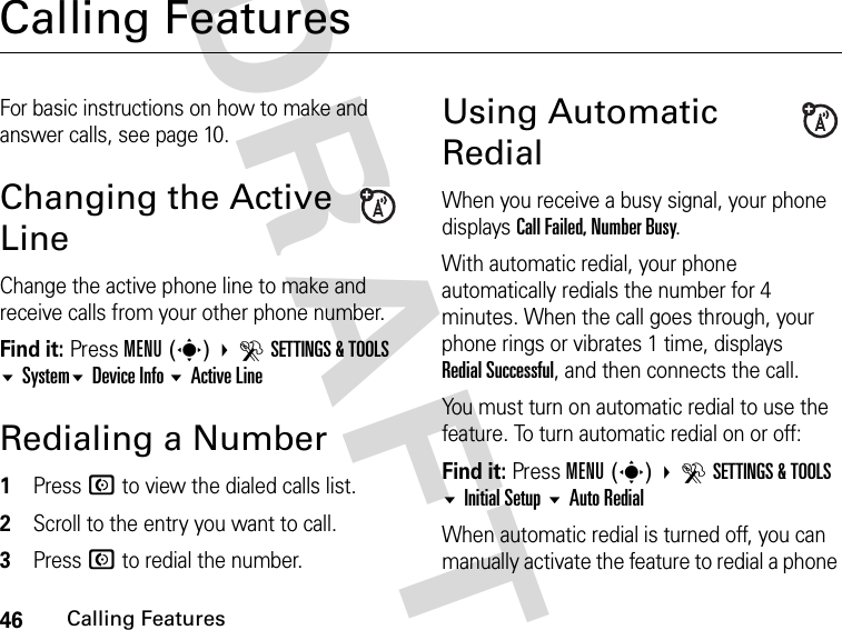 46Calling FeaturesDRAFTCalling FeaturesFor basic instructions on how to make and answer calls, see page 10.Changing the Active LineChange the active phone line to make and receive calls from your other phone number.Find it: Press MENU(s) DSETTINGS &amp; TOOLS SystemDevice Info Active LineRedialing a Number1Press N to view the dialed calls list.2Scroll to the entry you want to call.3Press N to redial the number.Using Automatic RedialWhen you receive a busy signal, your phone displays Call Failed, Number Busy.With automatic redial, your phone automatically redials the number for 4 minutes. When the call goes through, your phone rings or vibrates 1 time, displays Redial Successful, and then connects the call.You must turn on automatic redial to use the feature. To turn automatic redial on or off:Find it: Press MENU(s) DSETTINGS &amp; TOOLS Initial Setup Auto RedialWhen automatic redial is turned off, you can manually activate the feature to redial a phone 