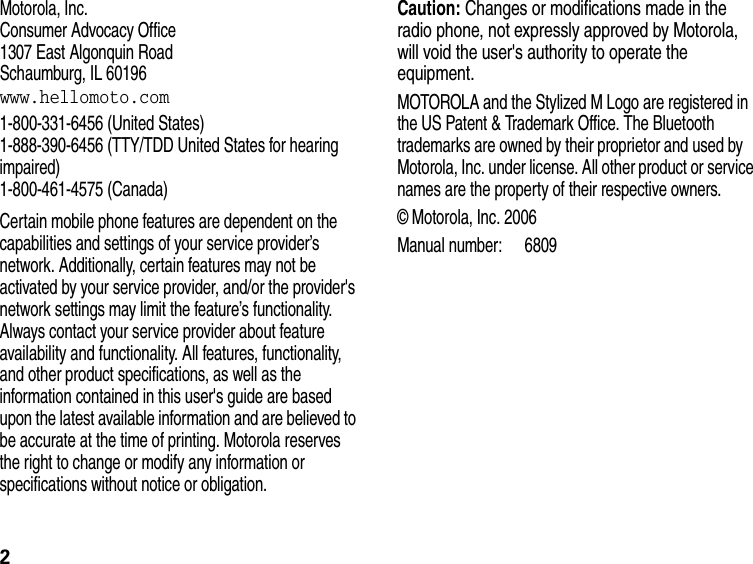2Motorola, Inc.Consumer Advocacy Office1307 East Algonquin RoadSchaumburg, IL 60196www.hellomoto.com 1-800-331-6456 (United States)1-888-390-6456 (TTY/TDD United States for hearing impaired)1-800-461-4575 (Canada)Certain mobile phone features are dependent on the capabilities and settings of your service provider’s network. Additionally, certain features may not be activated by your service provider, and/or the provider&apos;s network settings may limit the feature’s functionality. Always contact your service provider about feature availability and functionality. All features, functionality, and other product specifications, as well as the information contained in this user&apos;s guide are based upon the latest available information and are believed to be accurate at the time of printing. Motorola reserves the right to change or modify any information or specifications without notice or obligation. Caution: Changes or modifications made in the radio phone, not expressly approved by Motorola, will void the user&apos;s authority to operate the equipment.MOTOROLA and the Stylized M Logo are registered in the US Patent &amp; Trademark Office. The Bluetooth trademarks are owned by their proprietor and used by Motorola, Inc. under license. All other product or service names are the property of their respective owners.© Motorola, Inc. 2006Manual number: 6809