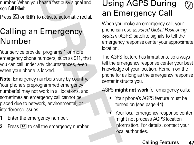 47Calling FeaturesDRAFTnumber. When you hear a fast busy signal and see Call Failed:Press N or RETRY to activate automatic redial.Calling an Emergency NumberYour service provider programs 1 or more emergency phone numbers, such as 911, that you can call under any circumstances, even when your phone is locked.Note: Emergency numbers vary by country. Your phone’s preprogrammed emergency number(s) may not work in all locations, and sometimes an emergency call cannot be placed due to network, environmental, or interference issues.1Enter the emergency number.2Press N to call the emergency number.Using AGPS During an Emergency CallWhen you make an emergency call, your phone can use assisted-Global Positioning System (AGPS) satellite signals to tell the emergency response center your approximate location.The AGPS feature has limitations, so always tell the emergency response center your best knowledge of your location. Remain on the phone for as long as the emergency response center instructs you.AGPS might not work for emergency calls:•Your phone’s AGPS feature must be turned on (see page 44).•Your local emergency response center might not process AGPS location information. For details, contact your local authorities.