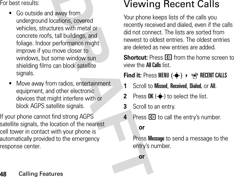 48Calling FeaturesDRAFTFor best results:•Go outside and away from underground locations, covered vehicles, structures with metal or concrete roofs, tall buildings, and foliage. Indoor performance might improve if you move closer to windows, but some window sun shielding films can block satellite signals.•Move away from radios, entertainment equipment, and other electronic devices that might interfere with or block AGPS satellite signals.If your phone cannot find strong AGPS satellite signals, the location of the nearest cell tower in contact with your phone is automatically provided to the emergency response center.Viewing Recent CallsYour phone keeps lists of the calls you recently received and dialed, even if the calls did not connect. The lists are sorted from newest to oldest entries. The oldest entries are deleted as new entries are added.Shortcut: Press N from the home screen to view the All Calls list.Find it: Press MENU(s) ARECENT CALLS1Scroll to Missed, Received, Dialed, or All.2Press OK(s) to select the list.3Scroll to an entry.4Press N to call the entry’s number.orPress Message to send a message to the entry’s number.or