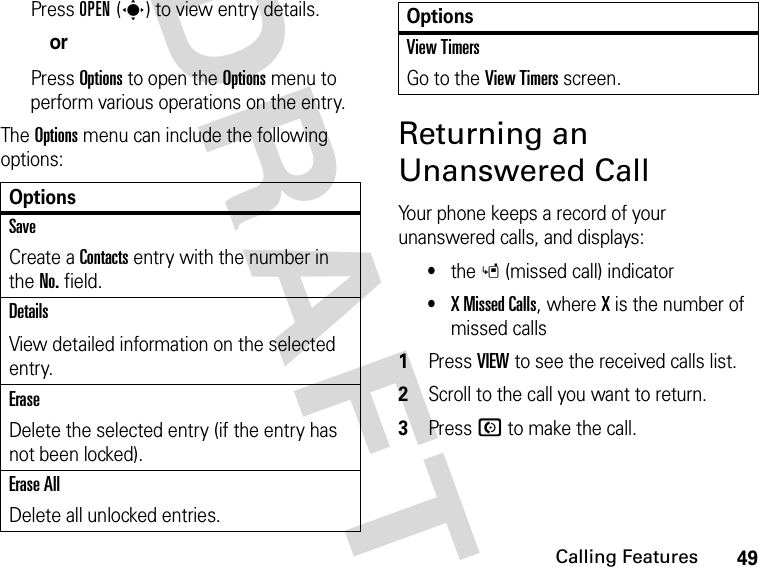 49Calling FeaturesDRAFTPress OPEN(s) to view entry details.orPress Options to open the Options menu to perform various operations on the entry.The Options menu can include the following options:Returning an Unanswered CallYour phone keeps a record of your unanswered calls, and displays:•the s (missed call) indicator•X Missed Calls, where X is the number of missed calls1Press VIEW to see the received calls list.2Scroll to the call you want to return.3Press N to make the call.OptionsSaveCreate a Contacts entry with the number in the No. field.DetailsView detailed information on the selected entry.EraseDelete the selected entry (if the entry has not been locked).Erase AllDelete all unlocked entries.View TimersGo to the View Timers screen.Options