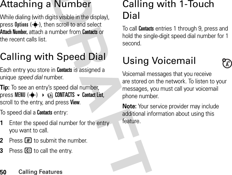 50Calling FeaturesDRAFTAttaching a NumberWhile dialing (with digits visible in the display), press Options(s), then scroll to and select Attach Number, attach a number from Contacts or the recent calls list.Calling with Speed DialEach entry you store in Contacts is assigned a unique speed dial number.Tip: To see an entry’s speed dial number, press MENU(s) ECONTACTSContact List, scroll to the entry, and press View.To speed dial a Contacts entry:1Enter the speed dial number for the entry you want to call.2Press # to submit the number.3Press N to call the entry.Calling with 1-Touch DialTo  c a l l  Contacts entries 1 through 9, press and hold the single-digit speed dial number for 1 second.Using VoicemailVoicemail messages that you receive are stored on the network. To listen to your messages, you must call your voicemail phone number.Note: Your service provider may include additional information about using this feature.