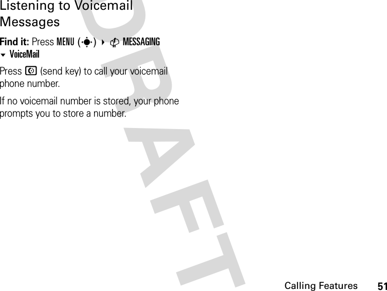 51Calling FeaturesDRAFTListening to Voicemail MessagesFind it: Press MENU(s) CMESSAGING VoiceMailPress N (send key) to call your voicemail phone number.If no voicemail number is stored, your phone prompts you to store a number.