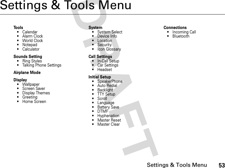 53Settings &amp; Tools MenuDRAFT Settings &amp; Tools MenuTools• Calendar•Alarm Clock• World Clock• Notepad• CalculatorSounds Setting• Ring Styles• Talking Phone SettingsAirplane ModeDisplay• Wallpaper• Screen Saver• Display Themes• Greeting• Home ScreenSystem•System Select•Device Info•Location• Security• Icon GlossaryCall Settings• In-Call Setup• Car Settings• HeadsetInitial Setup• SpeakerPhone• Auto Redial• Backlight• TTY Setup•Scroll• Language• Battery Save•DTMF• Hyphenation• Master Reset•Master ClearConnections• Incoming Call• Bluetooth