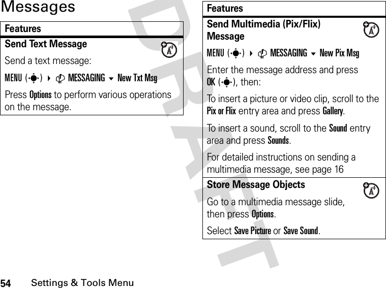 54Settings &amp; Tools MenuDRAFT MessagesFeaturesSend Text Message Send a text message:MENU(s) CMESSAGING New Txt MsgPress Options to perform various operations on the message.Send Multimedia (Pix/Flix) MessageMENU(s) CMESSAGING New Pix MsgEnter the message address and press OK(s), then:To insert a picture or video clip, scroll to the Pix or Flix entry area and press Gallery.To insert a sound, scroll to the Sound entry area and press Sounds.For detailed instructions on sending a multimedia message, see page 16Store Message Objects Go to a multimedia message slide, then press Options.Select Save Picture or Save Sound.Features