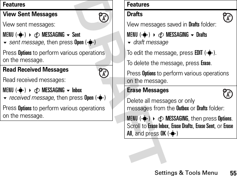 55Settings &amp; Tools MenuDRAFT View Sent Messages View sent messages:MENU(s) CMESSAGINGSentsent message, then press Open(s)Press Options to perform various operations on the message.Read Received Messages Read received messages:MENU(s) CMESSAGING Inbox received message, then press Open(s)Press Options to perform various operations on the message.FeaturesDrafts View messages saved in Drafts folder:MENU(s) CMESSAGING Drafts draft messageTo edit the message, press EDIT(s).To delete the message, press Erase.Press Options to perform various operations on the message.Erase MessagesDelete all messages or only messages from the Outbox or Drafts folder:MENU(s) CMESSAGING, then press Options. Scroll to Erase Inbox, Erase Drafts, Erase Sent, or Erase All, and press OK(s)Features