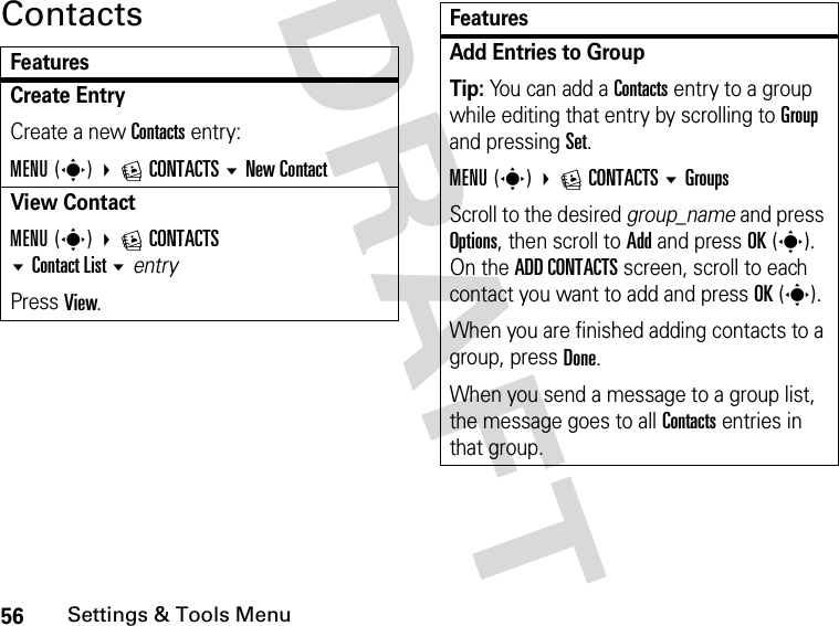 56Settings &amp; Tools MenuDRAFT ContactsFeaturesCreate Entry Create a new Contacts entry:MENU(s) ECONTACTS New ContactView ContactMENU(s) ECONTACTS Contact Listentry Press View.Add Entries to GroupTip: You can add a Contacts entry to a group while editing that entry by scrolling to Group and pressing Set.MENU(s) ECONTACTSGroupsScroll to the desired group_name and press Options, then scroll to Add and press OK(s). On the ADD CONTACTS screen, scroll to each contact you want to add and press OK(s).When you are finished adding contacts to a group, press Done.When you send a message to a group list, the message goes to all Contacts entries in that group.Features