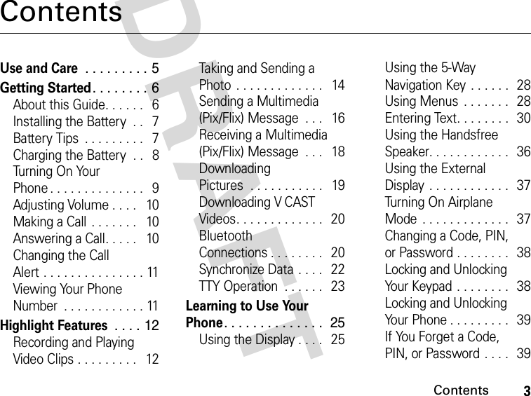 3ContentsDRAFT ContentsUse and Care . . . . . . . . . 5Getting Started. . . . . . . . 6About this Guide. . . . . .   6Installing the Battery  . .   7Battery Tips  . . . . . . . . .   7Charging the Battery  . .   8Turning On Your Phone . . . . . . . . . . . . . .   9Adjusting Volume . . . .   10Making a Call . . . . . . .   10Answering a Call. . . . .   10Changing the Call Alert . . . . . . . . . . . . . . . 11Viewing Your Phone Number  . . . . . . . . . . . . 11Highlight Features . . . . 12Recording and Playing Video Clips . . . . . . . . .   12Taking and Sending a Photo . . . . . . . . . . . . .   14Sending a Multimedia (Pix/Flix) Message  . . .   16Receiving a Multimedia (Pix/Flix) Message  . . .   18Downloading Pictures  . . . . . . . . . . .   19Downloading V CAST Videos. . . . . . . . . . . . .   20Bluetooth Connections . . . . . . . .   20Synchronize Data . . . .   22TTY Operation  . . . . . .   23Learning to Use Your Phone. . . . . . . . . . . . . .  25Using the Display . . . .   25Using the 5-Way Navigation Key . . . . . .  28Using Menus  . . . . . . .  28Entering Text. . . . . . . .  30Using the Handsfree Speaker. . . . . . . . . . . .   36Using the External Display  . . . . . . . . . . . .   37Turning On Airplane Mode  . . . . . . . . . . . . .   37Changing a Code, PIN, or Password . . . . . . . .  38Locking and Unlocking Your Keypad . . . . . . . .   38Locking and Unlocking Your Phone . . . . . . . . .   39If You Forget a Code, PIN, or Password . . . .   39